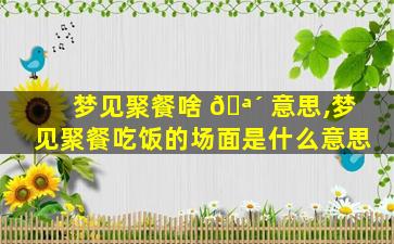 梦见聚餐啥 🪴 意思,梦见聚餐吃饭的场面是什么意思